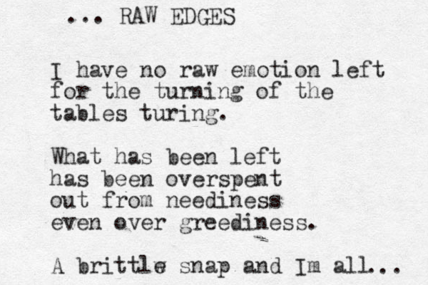 I have no raw emotion left for the turning of the tables turing. What has been left has been overspent out from neediness even over greediness. A brittlw e snap and Im all RAW EDGES ... ... 