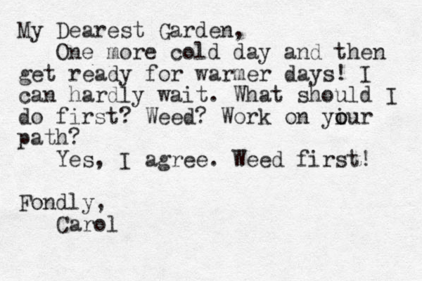 My Dearest Garden, One more cold day and then get ready for warmer days! I can hardly wait. What should I do first? Weed? Work on yiur o o path? Yes, I agree. Weed first! Fondly, Carol 