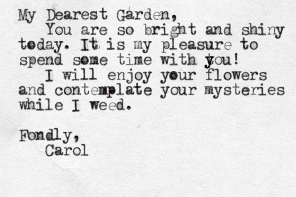 My Dearest Garden, You are so bright and shiny today. It is my pleasure to spend some time with tou y y ! I will enjoy your flowers and contemplate your mysteries while I weed. Fondly, Carol 