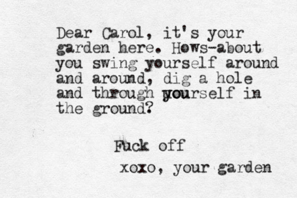 Dear Carol, it's your garden here. Hows-about you swing yourself around and around, dig a hole and through uo you yourself in the ground. ? Fuck off xoxo, your garden 