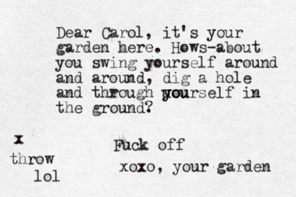 Dear Carol, it's your garden here. Hows-about you swing yourself around and around, dig a hole and through uo you yourself in the ground. ? Fuck off xoxo, your garden throw x lol