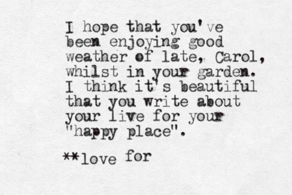 I hope that you've been enjoying good weather of late, Carol, whilst in your garden. I think it's beautiful that you write about your live for your "happy place". **love for