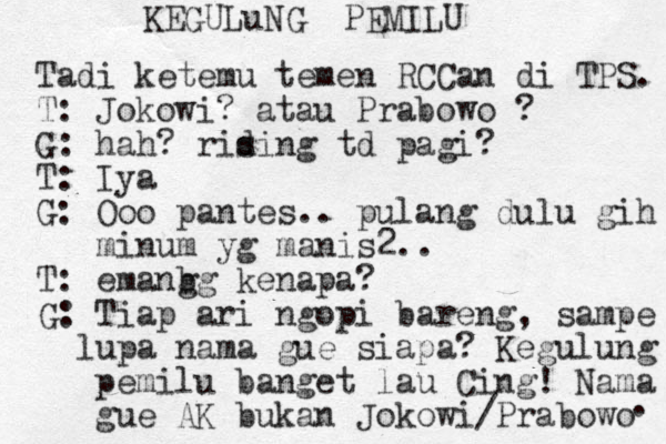 KEGULuNG PEMILU Tadi ketemu temen RCCan di TPS. T: Jokowi ? atau Prabowo ? G: hah? rising d td pagi? T : Iya G: Ooo pantes.. pulang dulu gih minum yg manis2.. T: emanbg g kenapa? G: Tiap ari ngopi bareng, sampe lupa nama gue siapa? Kegulung pemilu banget lau Cing! Nama gue AK bukan Jokowi/Prabowo . 