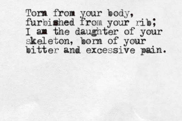 Torn from your body, furbished from your rib; I am the daughter of your skeleton, born of your bitter and excessive pain. 