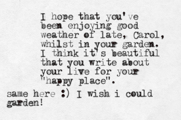 I hope that you've been enjoying good weather of late, Carol, whilst in your garden. I think it's beautiful that you write about your live for your "happy place". same here :) I wish i could garden!