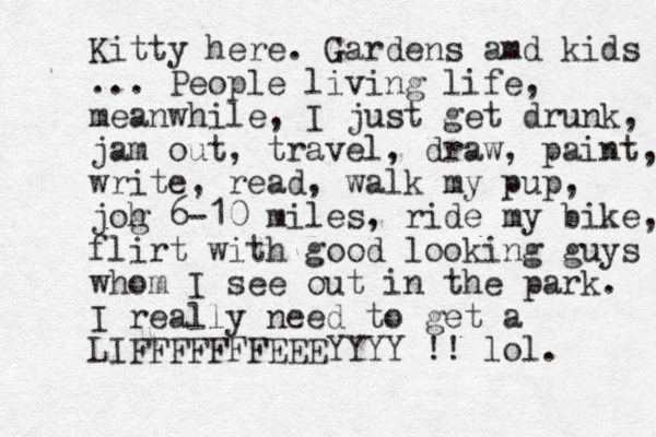 Kitty here. Gardens amd kids ... People living life, meanwhile, I just get drunk, jam out, travel, draw, paint, write, read, walk my pup, joh g 6-10 miles, ride my bike, flirt with good looking guys whom I see out in the park. I really need to get a LIFFFFFFFEEEYYYY !! lol. 