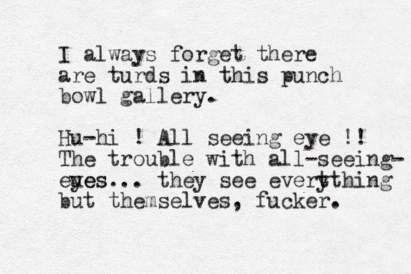 I always forget there are turds in this punch bowl gallery. Hu-hi ! All seeing eye !! The trouble with all-seeing- eues yes... they see evert ything but themselves, fucker. 