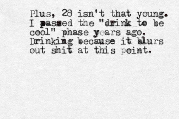 Plus, 28 isn't that young. I a p passed the "drink to be cool" phase years ago. Drinking because it blurs out shit at this point. 