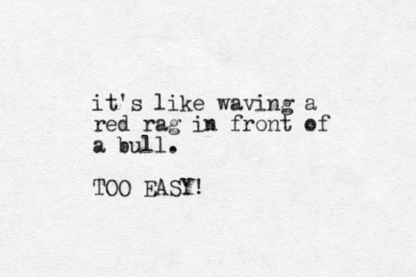 it's like waving a red rag in front of a bull. TOO EASY! 