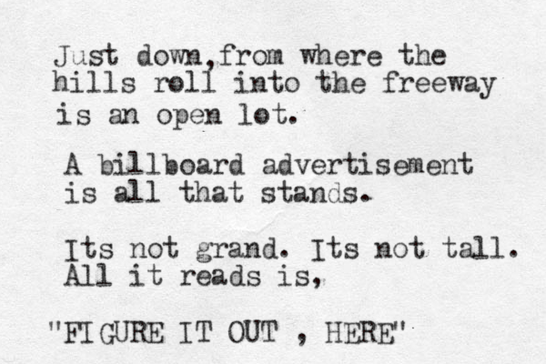 Just down from where the hills roll into the freeway , is an open lot. A billboard advertisement is all that stands. Its not grand. Its not tall. All it reads is, FIGURE IT OUT , HERE" "