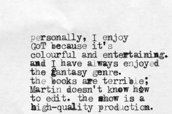 personally, I enjoy GoT because it's colourful and entertaining. and I have always enjoyed the g f fantasy genre. the books are terrible; Martin doesn't know hiw to edit. o o the show is a bigh- h h quality production. 
