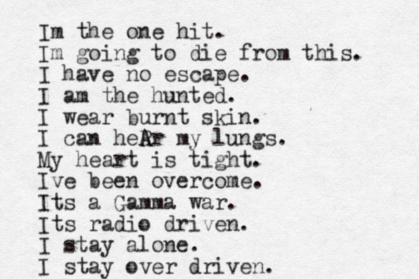 Im the one hit. Im going to die from this. I have no escape. I am the hunted. I wear burnt skin. I can heR A Ar my lungs. My heart is tight. Ive been overcome. Its a Gamma war. Its radio driven. I stay alone. I stay over driven.