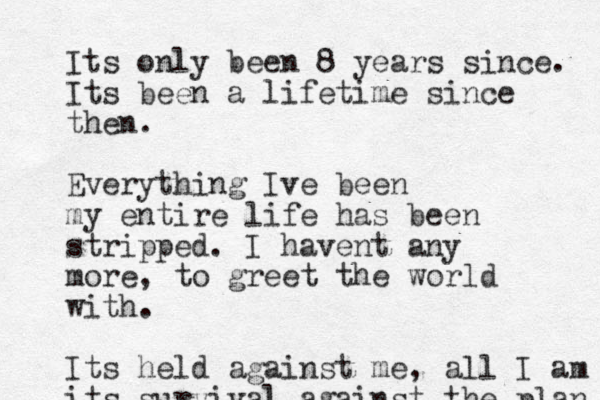 Its only been 8 years since. Its been a lifetime since then. Everything Ive been my entire life has been stripped. I havent any more, to greet the world with. Its held against me, all I am its survival against the plan 