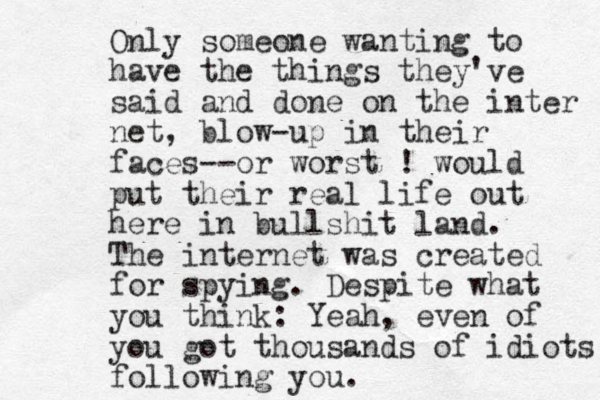 Only someone wanting to have the things they've said and done on the inter net, blow-up in their faces--or worst ! would put their real life out here in bullshit land. The internet was created for spying. Despite what you think: Yeah, even of you got thousands of idiots following you. 