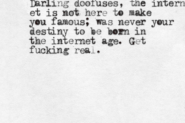 Darling doofuses, the internet et is not here to make you famous; was never your destiny to be born in the internet age. Get fucking real.