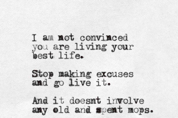 I am not convinced you are living your best life. Stop making excuses and go live e it. And it doesnt involve any old and spent mops. 