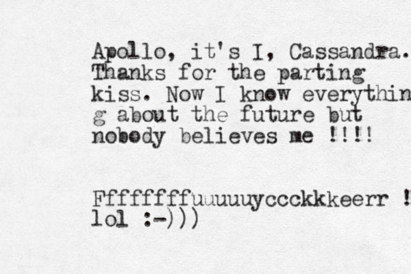 Apollo , it's I, Cassa ndra. Thanks for the parting kiss. Now I know everything g about the future but nobody believes me !!!! Ffffffffuuuuuyccckkkeerr !! lol :-)))
