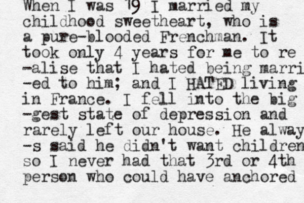 When I was 19 I married my childhood sweetheart, who is a pure-blooded Frenchman. It took only 4 years for me to re -alise that I hated being married -ed to him; and I HATED living in France. I fell into the big -gest state of depression and rarely left our house. He alway -s said he didn't want children so I never had that 3rd or 4th person who could have anchored 