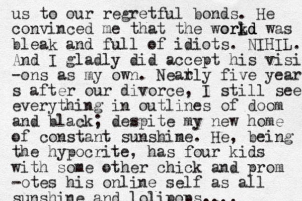 us to our regretful bonds. He convinced me that the workd l orLd d was bleak and full of idiots. NIHIL. And I gladly did accept his visio -ons as my own. Neat rly five years s after our divorce, I still see everything in outlines of doom and black; despite my new home of constant sunshim ne. He, being the hypocrite , has four kids with some other chick and prom -otes his online self as all sunshine and lolipops.... 