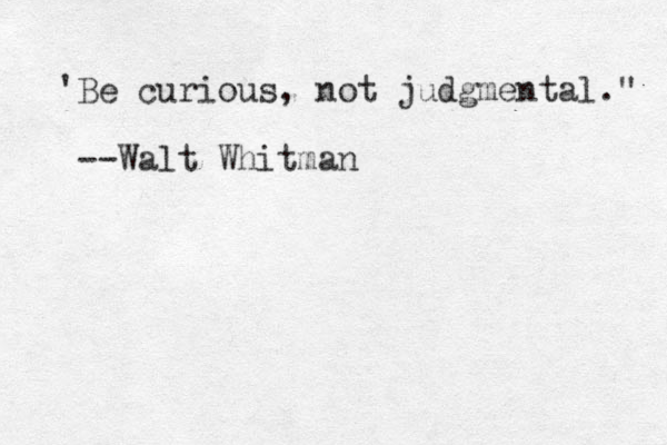 'Be curious, not judgmental." --Walt Whitman