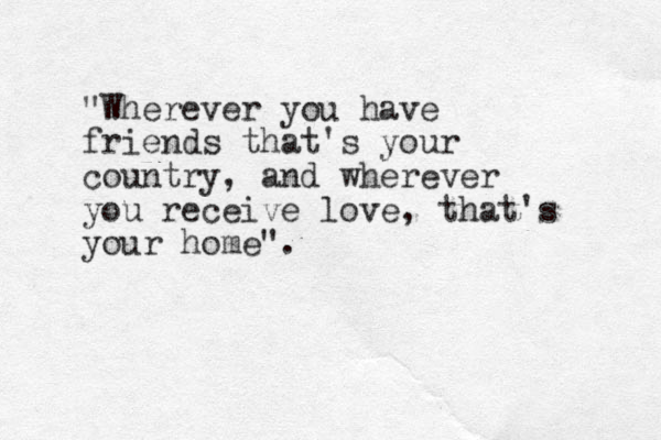"Wherever you have friends that's your country, and wherever you receive love, that's your home". 