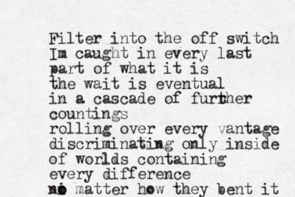Filter into the off switch Im caught in every last part of what it is the wait is eventual in a cascade of furr ther countings rolling over every vantage discriminating only inside of worlds containing every difference ni o o matter how they bent it 