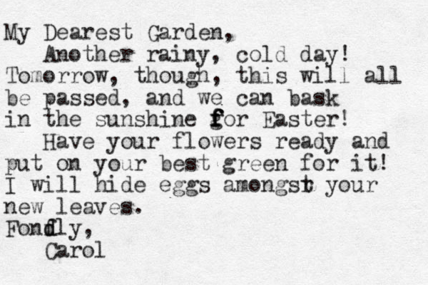 My Dearest Garden, Another rainy, cold day! Tomorrow, though, this will all be passed, and we can bask in the sunshine gor Easter! f f f f Have your flowers ready and put on your best green for it! I will hide eggs amongsr t your new leaves. Fonfly, d d Carol 