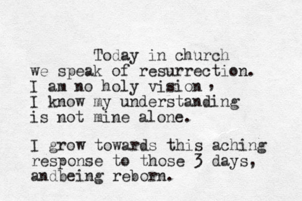 Today in church we speak of resurrection. I am no holy vision I know my understanding is not mine alone. , I grow towards this aching response to those 3 days, andbeing reborn.