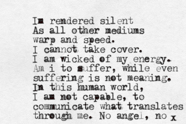 Im rendered silent As all other mediums warp and speed. I cannot take cover. I am wicked of my energy. Am i to suffer, while even suffering is not meaning. In this human world, I am not capable, to communicate what translates through me. No angel, no x 