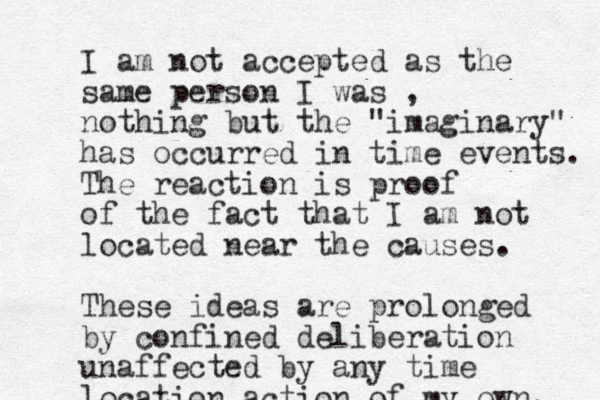 I am not accepted as the same person I was , nothing but the "imaginary" has occurred in time events. The reaction is proof of the fact that I am not located near the causes. These ideas are prolonged by confined deliberation unaffected by any time location action of my own. 