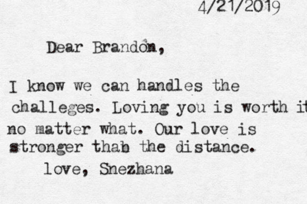 Dear Brandon, I know we can handles the challeges . Loving you is worth it t no matter what. Our love is stronger thab n the distance. love, Snezhana 4/21/2019 