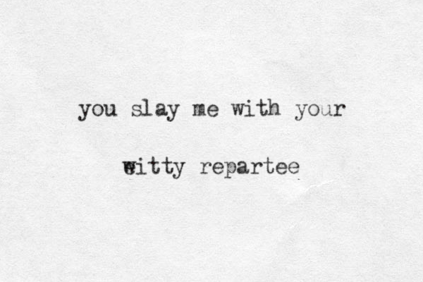 you slay me with your eitty w repartee 