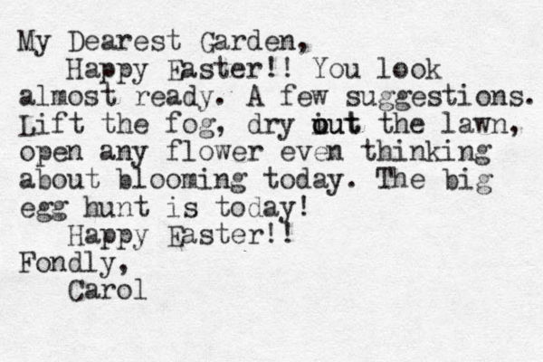My Dearest Garden, Happy Easter!! You look almost ready. A few suggestions. Lift the fog, dry iut the o u out lawn, open any flower even thinking about blooming today. The big egg hunt is today! Happy Easter!! Fondly, Carol
