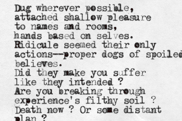 Dug wherever possible, attached shallow pleasure to names and rooms, hands based on selves. Ridicule seemed their only actions-- proper dogs of spoiled believes. Did they make you suffer like the y intended ? Are you breaking through experience's filthy soil ? Death now ? Or some distant plan ? 