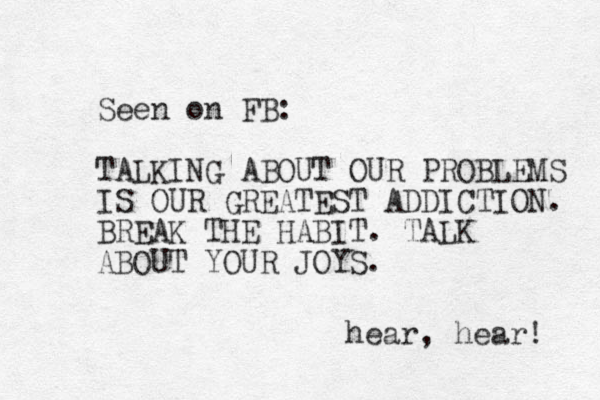 Seen on FB: TALKING ABOUT OUR PROBLEMS IS OUR GREATEST ADDICTION. BREAK THE HABIT. TALK ABOUT YOUR JOYS. hear, hear! 