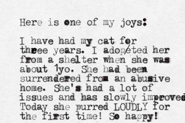Here is one of my joys: I have had my cat for theee e e r r years. I adopeted her from a shelter when she was about 1yo. She had been surrendered from an abusive home. She's had a lot of issues and has slowly impe r roves d d Today she purred LOUDLY for the first time! So happy! / 