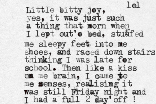 Little bitty joy, yes, it was just such a thing that morn when I lept out'o bed , stuufed f me sleepy feet into me shoes, and raced down stairs thinking I was late for school. Then like a kiss on me brain, I came y t to me senses, realising it was still Friday night and I had a full 2 day'off ! lol 