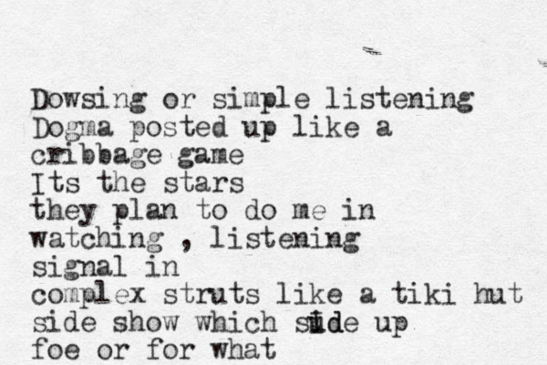 Dows ing or simple listening Dogma posted up like a cribbage game Its the stars they plan to do me in watching , listening signal in complex struts like a tiki hut side show which sude id I up foe or for what