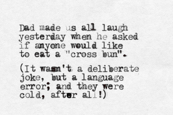 Dad made us all laugh yesterday when he asked if anyone would like to eat a "cross bun". (It wasn't a deliberate joke, but a language error; and they were cold, aftwr e e all!) 
