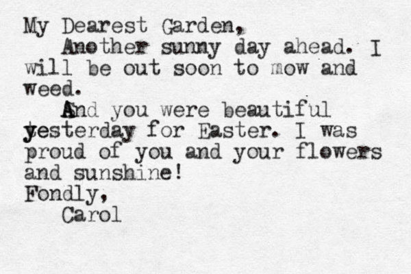 My Dearest Garden, Another sunny day ahead. I will be out soon to mow and weed. Snd you were beautiful A A A te y yesterday for Easter. I was proud of you and your flowers and sunshine! Fondly, Carol