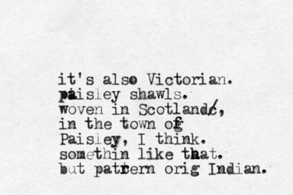 it's also Victoria n. pi a aisley shawls. woven in Scotlandc /, in the town og f f Paisley, I think. somethin like ta h hat. but patrern t r orig Indian. 
