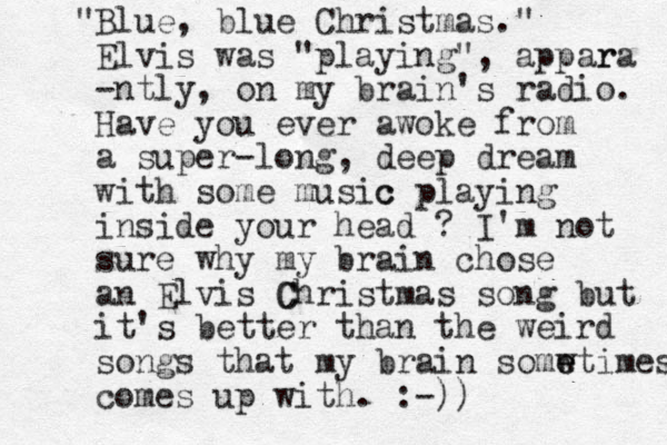 Blue, blue Christmas." " Elvis was "playing", appar ra -ntly, on my brain's radio. Have you ever awoke from a super-long, deep dream with some music c playing inside your head ? I'm not sure why my brain chose an Elvis C Christmas song but it's better than the weird songs that my brain somw e etimes comes up with. :-))