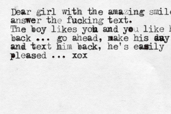Dear girl with the amazing smile answer the fucking text. The boy likes yoh u and you like him b back ... go ahead, make his au day and text him back, he's easily pleased ... xox 