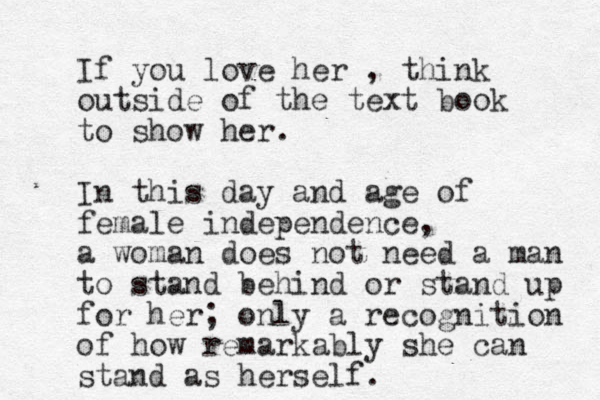 If you love her , think outside of the text book to show her. In this day and age of female independence, a woman does not need a man to stand behind or stand up for her; only a recognition of how remarkably she can stand as herself. 