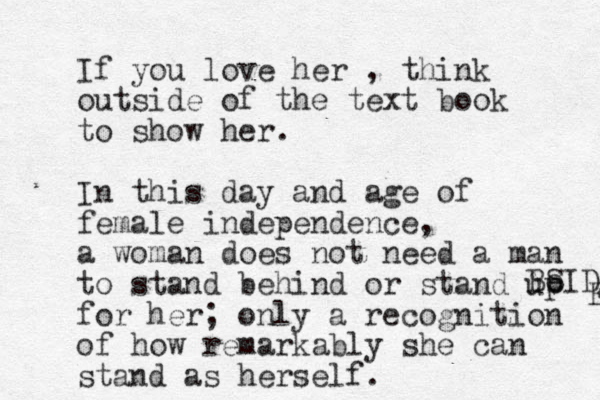 If you love her , think outside of the text book to show her. In this day and age of female independence, a woman does not need a man to stand behind or stand up for her; only a recognition of how remarkably she can stand as herself. Be SIDE E 