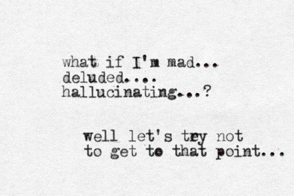 what if I'm mad... deluded.... hallucinating...? well let's tey r not to get to that point... 