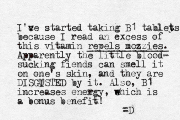 I'ce v v started taking B1 tabley t ts because I read an excess of this vitamin repels mozzies. _______________ Apparently the little blood- sucking fiends can smell it on one's skin, and they are DISGISTED by it. U Also, B1 increases energy, ehich is w w a bonus benefit! =D 