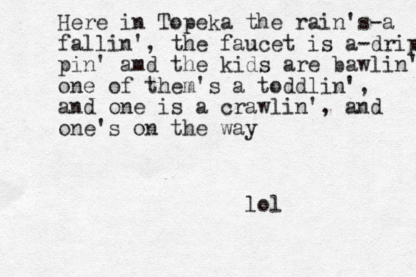 Here in Topeka the rain's-a fallin', the faucet is a-dripp pin' amd the kids are bawlin' one of the m's a toddlin', and one is a crawlin', and one's on the way lol