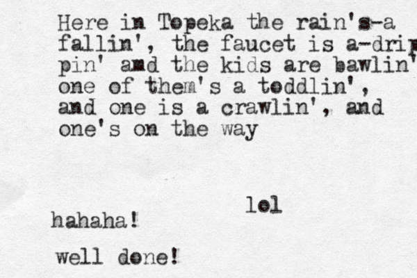 Here in Topeka the rain's-a fallin', the faucet is a-dripp pin' amd the kids are bawlin' one of the m's a toddlin', and one is a crawlin', and one's on the way lol hahaha! well done!