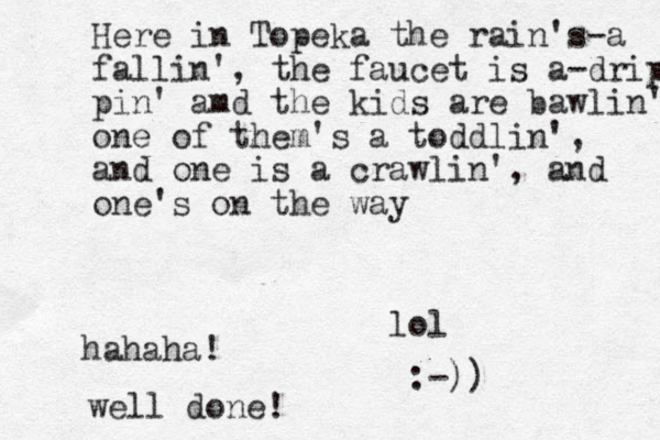 Here in Topeka the rain's-a fallin', the faucet is a-dripp pin' amd the kids are bawlin' one of the m's a toddlin', and one is a crawlin', and one's on the way lol hahaha! well done! :-))